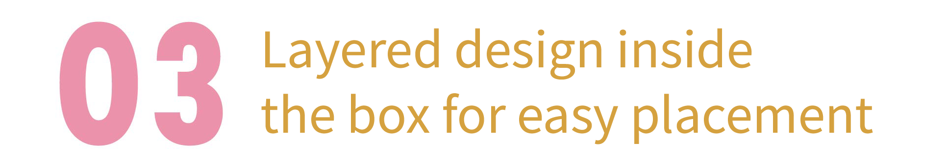 Third, layered design inside the box for easy placement